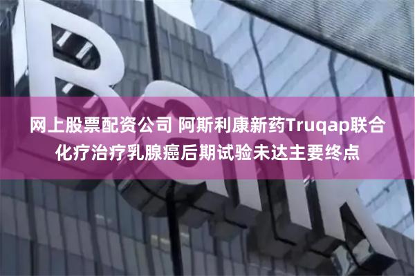 网上股票配资公司 阿斯利康新药Truqap联合化疗治疗乳腺癌后期试验未达主要终点