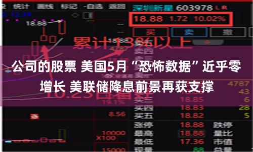 公司的股票 美国5月“恐怖数据”近乎零增长 美联储降息前景再获支撑