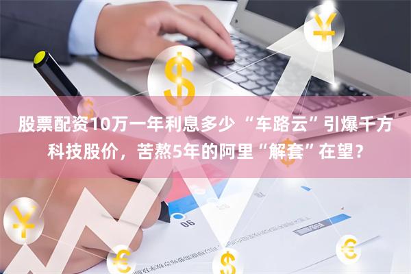 股票配资10万一年利息多少 “车路云”引爆千方科技股价，苦熬5年的阿里“解套”在望？