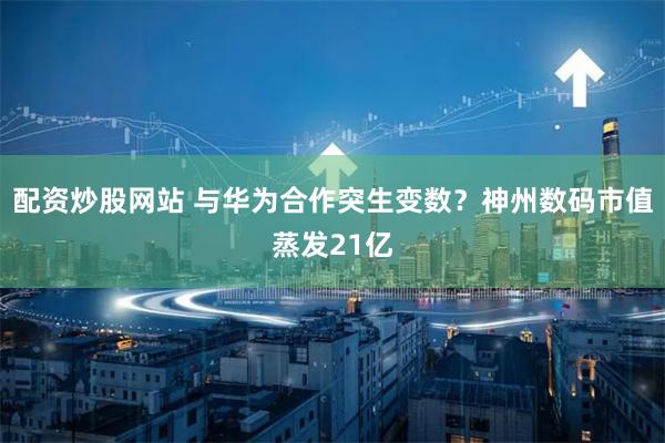 配资炒股网站 与华为合作突生变数？神州数码市值蒸发21亿