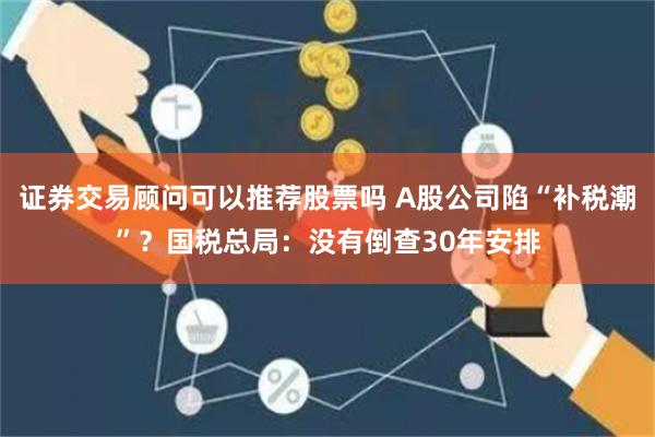 证券交易顾问可以推荐股票吗 A股公司陷“补税潮”？国税总局：没有倒查30年安排