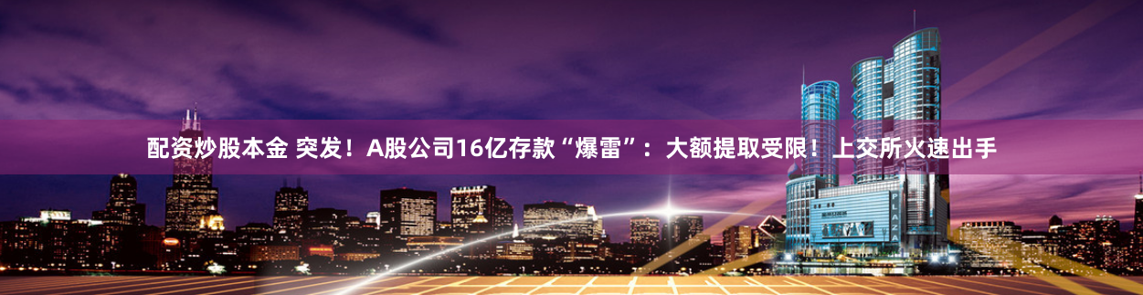 配资炒股本金 突发！A股公司16亿存款“爆雷”：大额提取受限！上交所火速出手