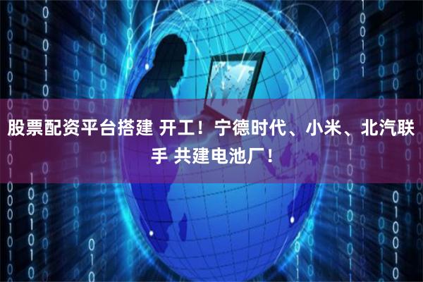 股票配资平台搭建 开工！宁德时代、小米、北汽联手 共建电池厂！