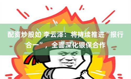 配资炒股如 李云泽：将持续推进“报行合一”，全面深化银保合作