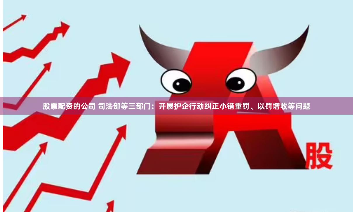 股票配资的公司 司法部等三部门：开展护企行动纠正小错重罚、以罚增收等问题