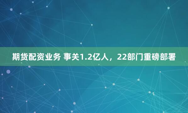 期货配资业务 事关1.2亿人，22部门重磅部署