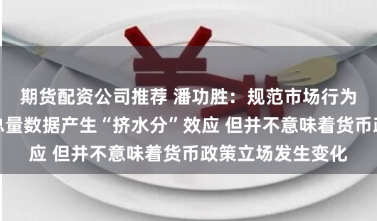 期货配资公司推荐 潘功胜：规范市场行为的措施会对金融总量数据产生“挤水分”效应 但并不意味着货币政策立场发生变化