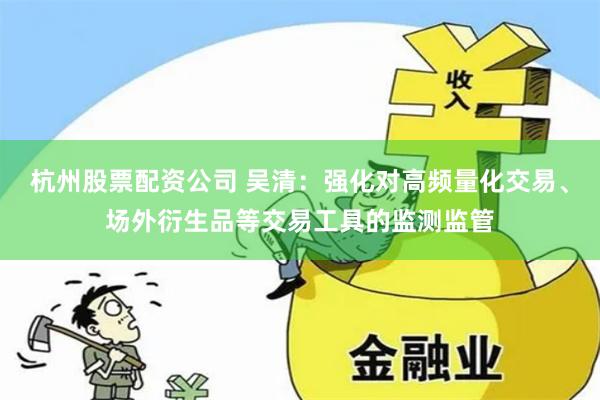 杭州股票配资公司 吴清：强化对高频量化交易、场外衍生品等交易工具的监测监管