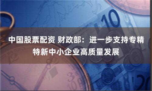 中国股票配资 财政部：进一步支持专精特新中小企业高质量发展