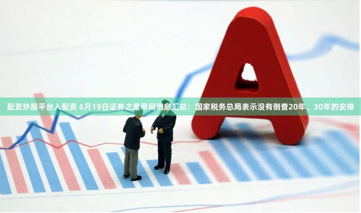 配资炒股平台入配资 6月19日证券之星早间消息汇总：国家税务总局表示没有倒查20年、30年的安排