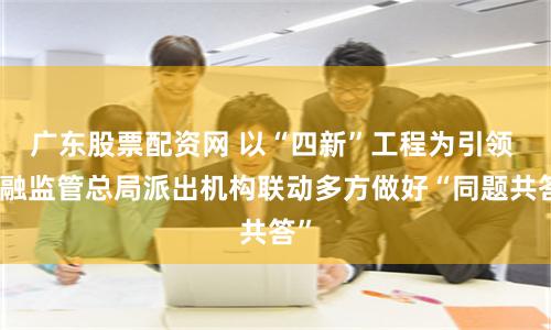 广东股票配资网 以“四新”工程为引领 金融监管总局派出机构联动多方做好“同题共答”