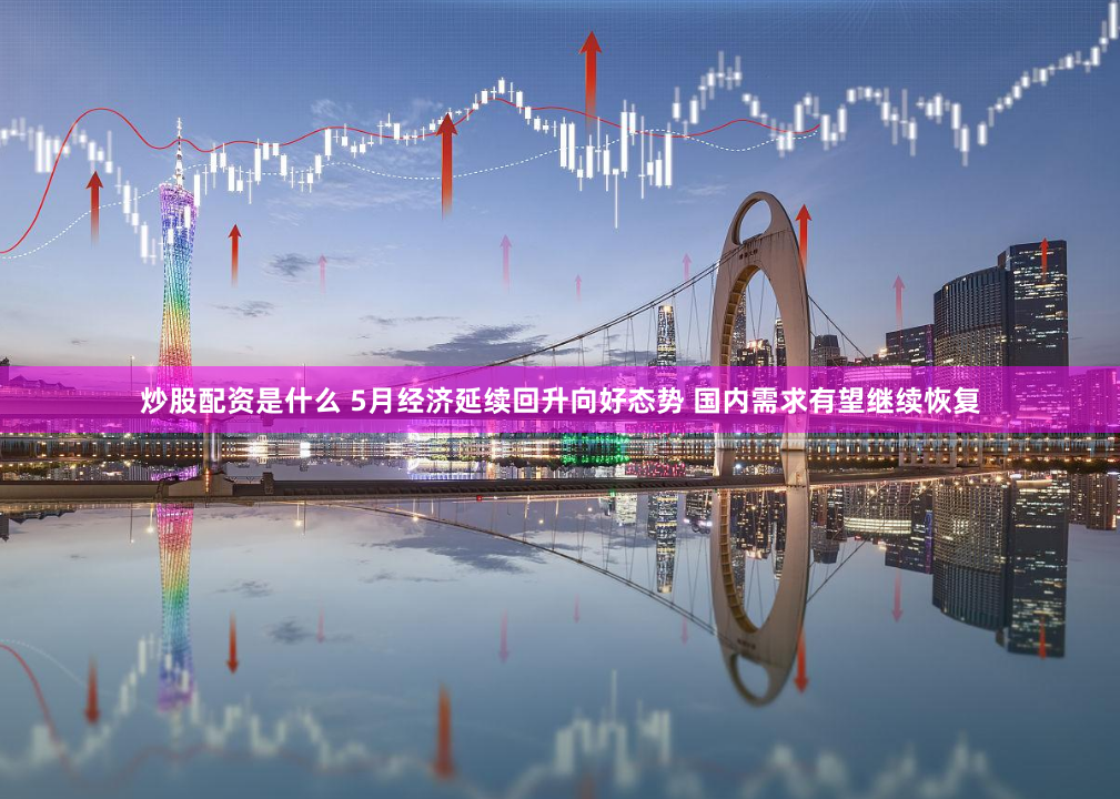 炒股配资是什么 5月经济延续回升向好态势 国内需求有望继续恢复