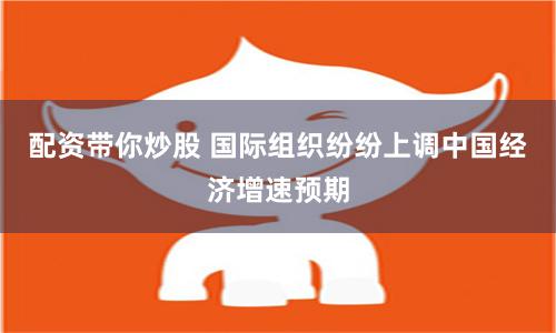 配资带你炒股 国际组织纷纷上调中国经济增速预期
