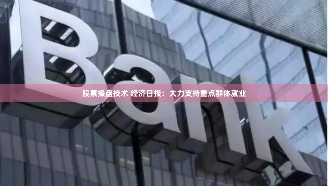 股票操盘技术 经济日报：大力支持重点群体就业