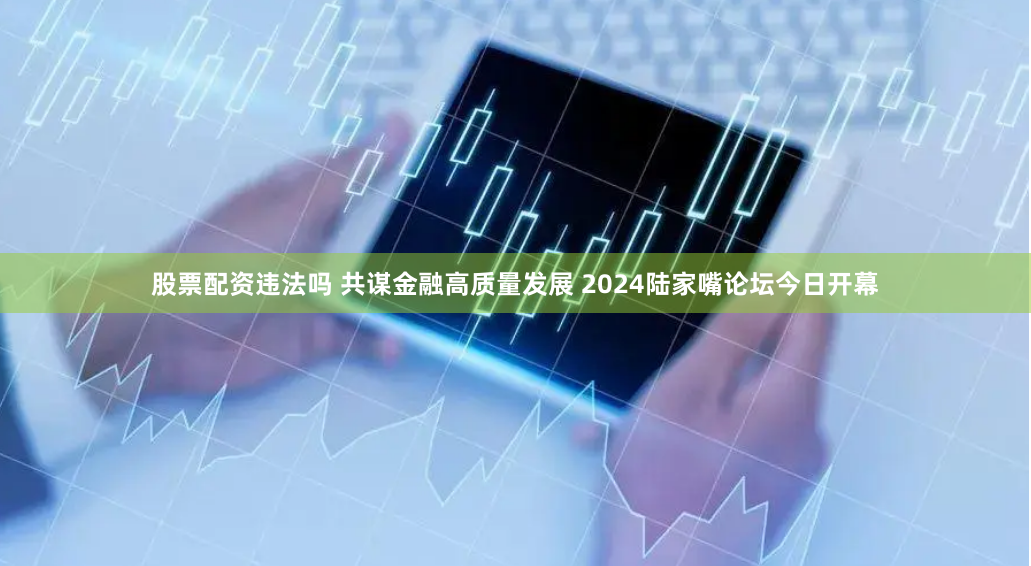 股票配资违法吗 共谋金融高质量发展 2024陆家嘴论坛今日开幕