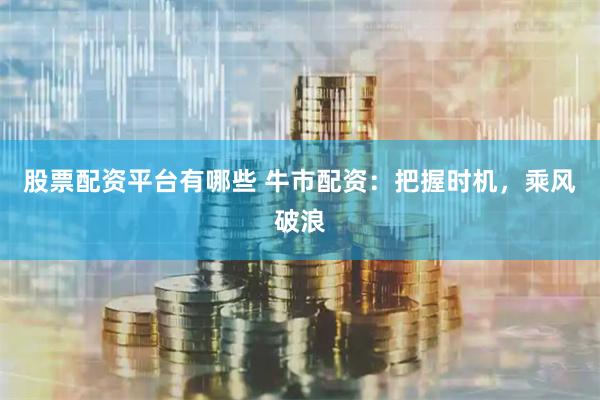 股票配资平台有哪些 牛市配资：把握时机，乘风破浪