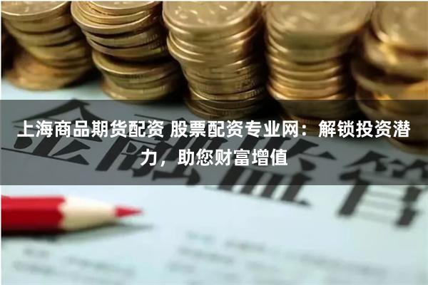 上海商品期货配资 股票配资专业网：解锁投资潜力，助您财富增值