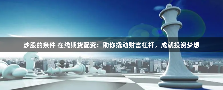 炒股的条件 在线期货配资：助你撬动财富杠杆，成就投资梦想