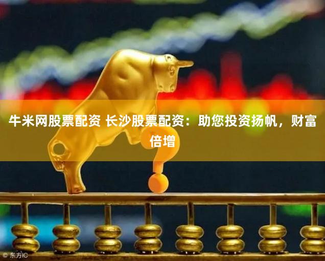 牛米网股票配资 长沙股票配资：助您投资扬帆，财富倍增