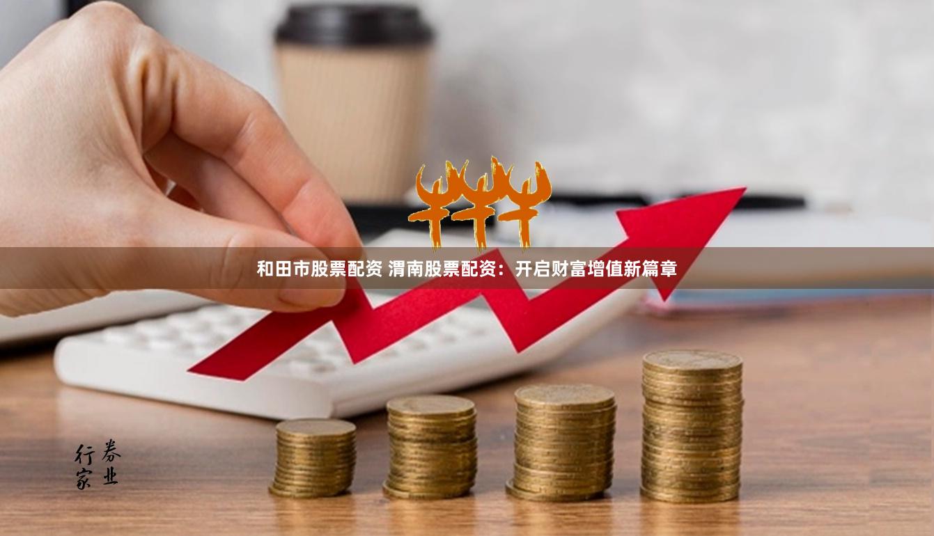 和田市股票配资 渭南股票配资：开启财富增值新篇章