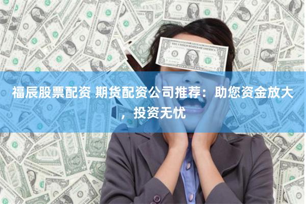 福辰股票配资 期货配资公司推荐：助您资金放大，投资无忧