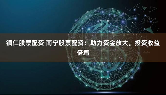 铜仁股票配资 南宁股票配资：助力资金放大，投资收益倍增