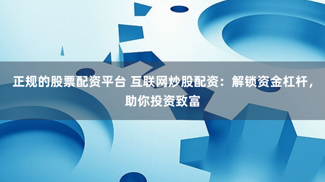 正规的股票配资平台 互联网炒股配资：解锁资金杠杆，助你投资致富
