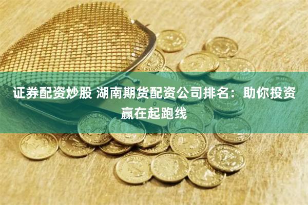证券配资炒股 湖南期货配资公司排名：助你投资赢在起跑线