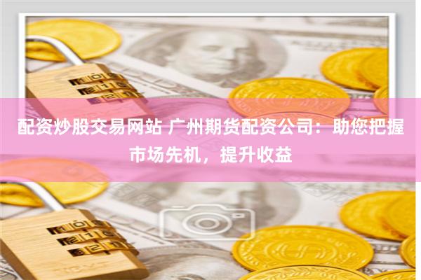 配资炒股交易网站 广州期货配资公司：助您把握市场先机，提升收益