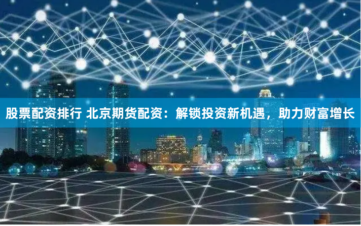 股票配资排行 北京期货配资：解锁投资新机遇，助力财富增长