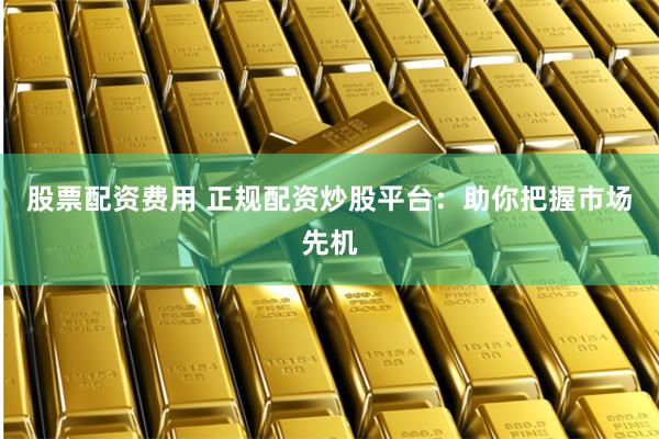 股票配资费用 正规配资炒股平台：助你把握市场先机