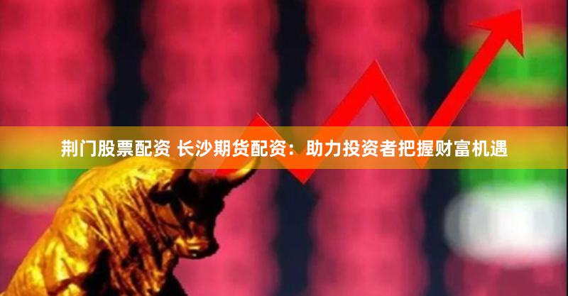 荆门股票配资 长沙期货配资：助力投资者把握财富机遇