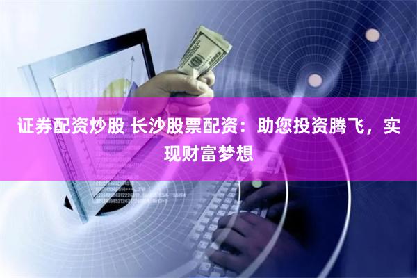 证券配资炒股 长沙股票配资：助您投资腾飞，实现财富梦想