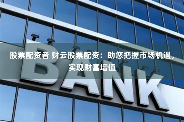 股票配资者 财云股票配资：助您把握市场机遇，实现财富增值