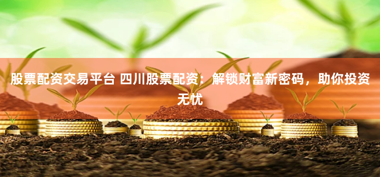 股票配资交易平台 四川股票配资：解锁财富新密码，助你投资无忧