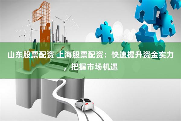 山东股票配资 上海股票配资：快速提升资金实力，把握市场机遇