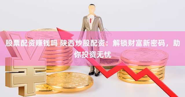 股票配资赚钱吗 陕西炒股配资：解锁财富新密码，助你投资无忧