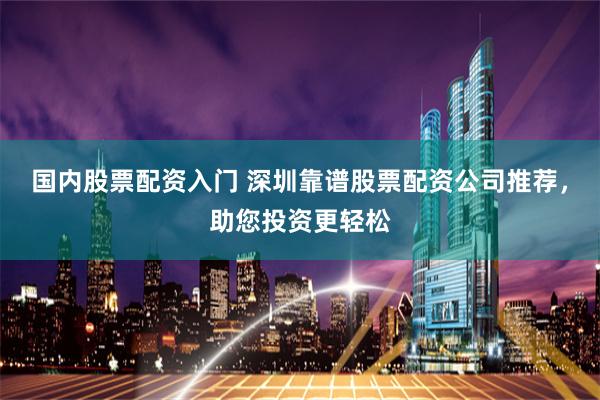 国内股票配资入门 深圳靠谱股票配资公司推荐，助您投资更轻松
