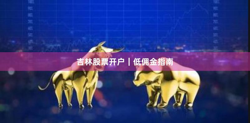吉林股票开户｜低佣金指南